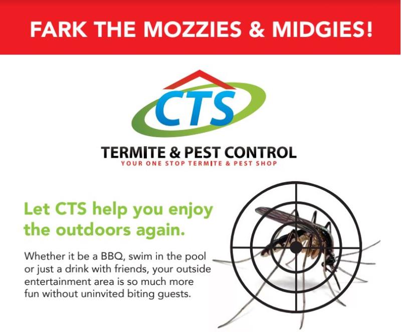 Let CTS help you enjoy the outdoors again. Whether it be a BBQ, swim in the pool or just a drink with friends, your outside entertainment area is so much more fun without uninvited biting guests.

Our outdoor misting will give you outdoor pleasure for up to 3 months. That's right - No more mozzies or midgies for up to 3 months!

From now till April is their prime time to breed and feed on us. Not only do they give a stinging bite they also cause a rash and carry terrible diseases. CTS can ruin their party with our unique misting program that targets the areas they land and rest coming into contact with the chemical, getting to them before the get you! The extensive misting CTS Termite and Pest do to your home creates an interception zone to deter flying mozzies invading your sacred territory. The results are incredible and proven many times. So join us in the fight against Mozzies.

That time of year has rolled around again where the weather is getting so good warming up to that perfect temperature to be social again. The biggest problem is that Mozzies and Midgies love this time of year as well and are starting to breed like crazy. Let's stop this. Protect your friends and family from these nasty critters. It will be the best $350.00 you have ever spent! 

Full misting of the external walls of your home and outdoor areas including grass, shrubs, vegetation and full yard for only $ 350.00 this month only. Normally $580.00

CTS Termite and Pest Control are voted Gold Coast's #1 Pest Control - Check our reviews.

Call CTS Termite and Pest Control today on 1300 664 971